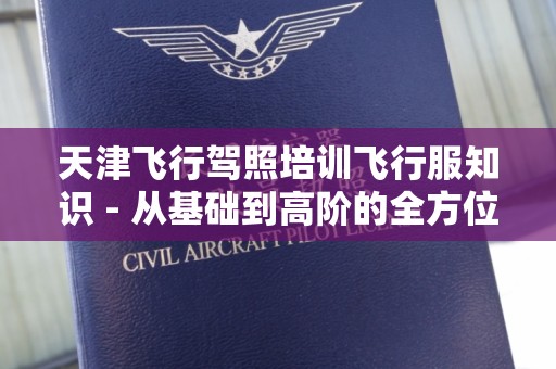 天津飞行驾照培训飞行服知识 - 从基础到高阶的全方位揭秘