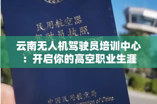 云南无人机驾驶员培训中心：开启你的高空职业生涯