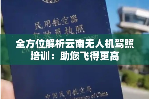 全方位解析云南无人机驾照培训：助您飞得更高
