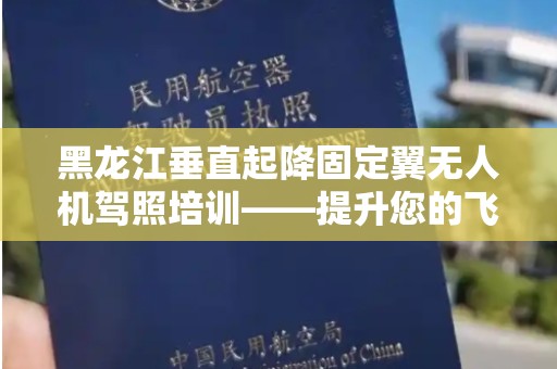 黑龙江垂直起降固定翼无人机驾照培训——提升您的飞行技能