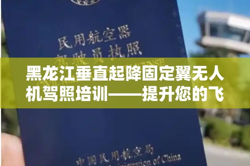 黑龙江垂直起降固定翼无人机驾照培训——提升您的飞行技能