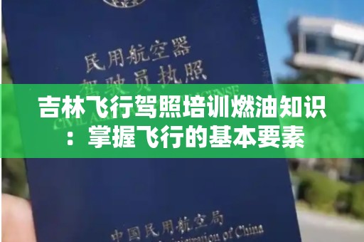 吉林飞行驾照培训燃油知识：掌握飞行的基本要素