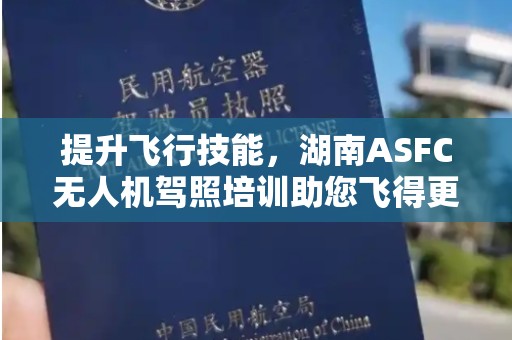 提升飞行技能，湖南ASFC无人机驾照培训助您飞得更高