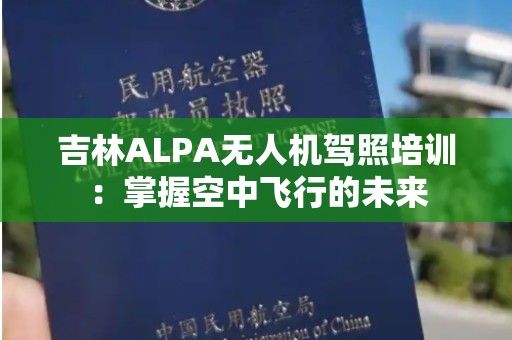 吉林ALPA无人机驾照培训：掌握空中飞行的未来
