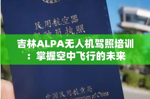 吉林ALPA无人机驾照培训：掌握空中飞行的未来