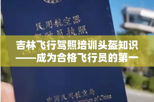 吉林飞行驾照培训头盔知识——成为合格飞行员的第一步