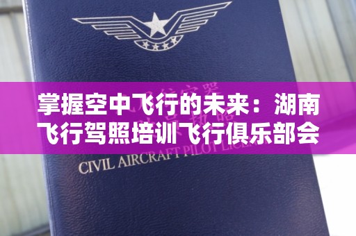 掌握空中飞行的未来：湖南飞行驾照培训飞行俱乐部会员指南