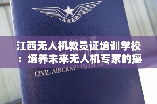 江西无人机教员证培训学校：培养未来无人机专家的摇篮
