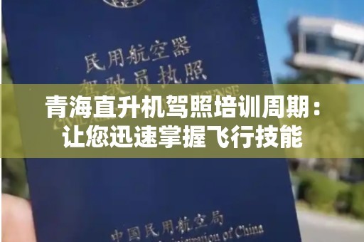 青海直升机驾照培训周期：让您迅速掌握飞行技能