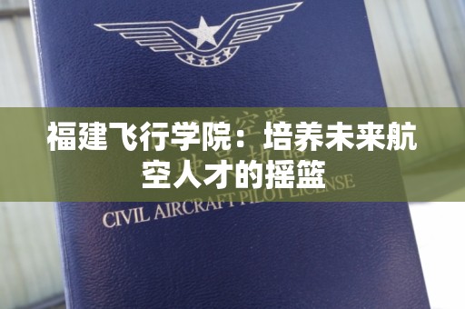 福建飞行学院：培养未来航空人才的摇篮