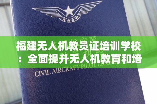 福建无人机教员证培训学校：全面提升无人机教育和培训水平