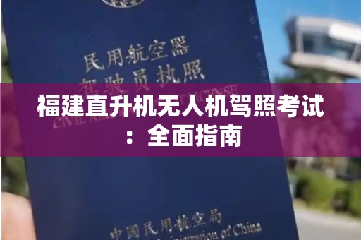 福建直升机无人机驾照考试：全面指南
