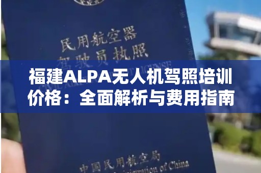 福建ALPA无人机驾照培训价格：全面解析与费用指南