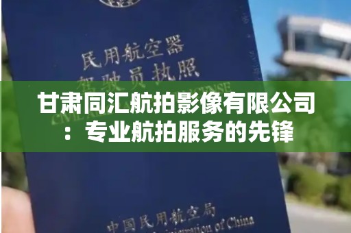 甘肃同汇航拍影像有限公司：专业航拍服务的先锋