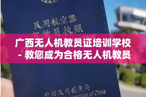 广西无人机教员证培训学校 - 教您成为合格无人机教员的选择