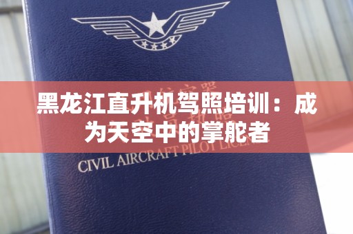 黑龙江直升机驾照培训：成为天空中的掌舵者