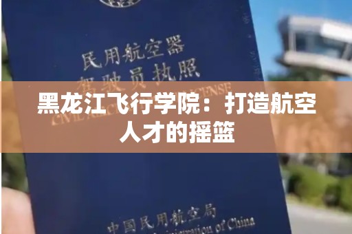 黑龙江飞行学院：打造航空人才的摇篮