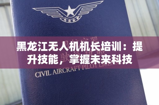 黑龙江无人机机长培训：提升技能，掌握未来科技