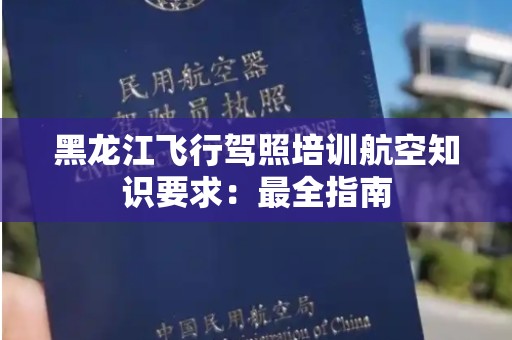 黑龙江飞行驾照培训航空知识要求：最全指南