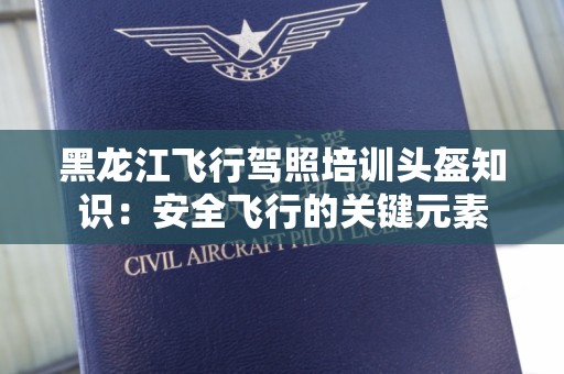 黑龙江飞行驾照培训头盔知识：安全飞行的关键元素