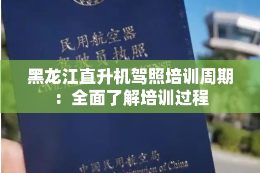 黑龙江直升机驾照培训周期：全面了解培训过程