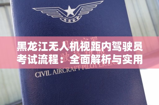 黑龙江无人机视距内驾驶员考试流程：全面解析与实用指导