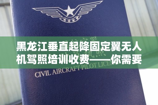 黑龙江垂直起降固定翼无人机驾照培训收费——你需要知道的所有信息