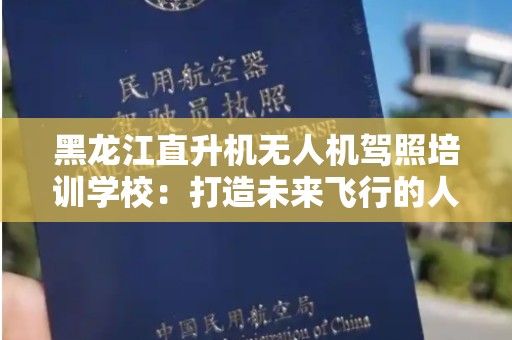 黑龙江直升机无人机驾照培训学校：打造未来飞行的人才