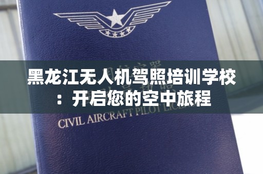 黑龙江无人机驾照培训学校：开启您的空中旅程