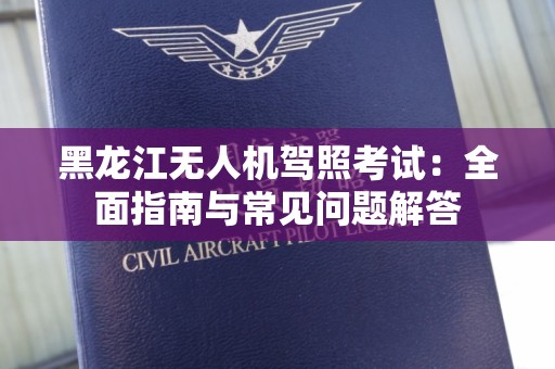 黑龙江无人机驾照考试：全面指南与常见问题解答