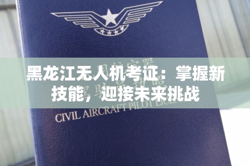 黑龙江无人机考证：掌握新技能，迎接未来挑战