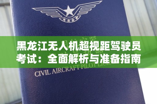 黑龙江无人机超视距驾驶员考试：全面解析与准备指南