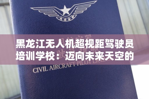 黑龙江无人机超视距驾驶员培训学校：迈向未来天空的全新职业选择