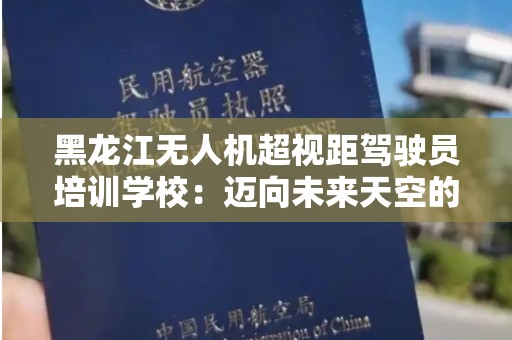 黑龙江无人机超视距驾驶员培训学校：迈向未来天空的全新职业选择