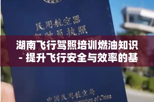 湖南飞行驾照培训燃油知识 - 提升飞行安全与效率的基础