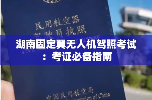 湖南固定翼无人机驾照考试：考证必备指南