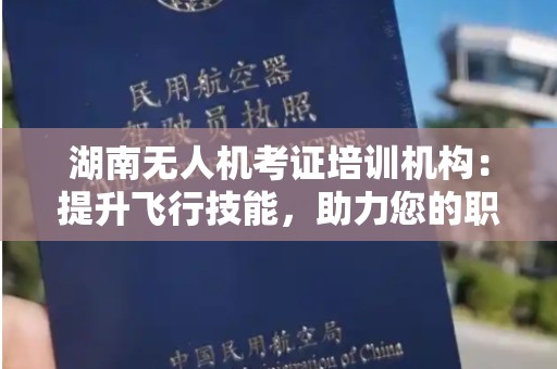 湖南无人机考证培训机构：提升飞行技能，助力您的职业生涯