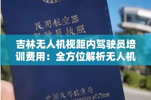 吉林无人机视距内驾驶员培训费用：全方位解析无人机培训的相关成本和价值