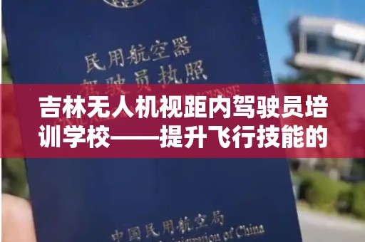吉林无人机视距内驾驶员培训学校——提升飞行技能的理想选择