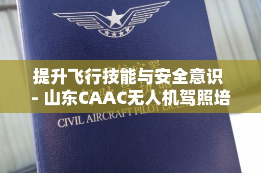 提升飞行技能与安全意识 - 山东CAAC无人机驾照培训