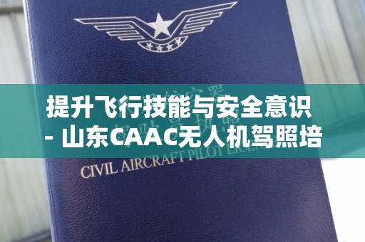 提升飞行技能与安全意识 - 山东CAAC无人机驾照培训
