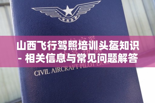 山西飞行驾照培训头盔知识- 相关信息与常见问题解答