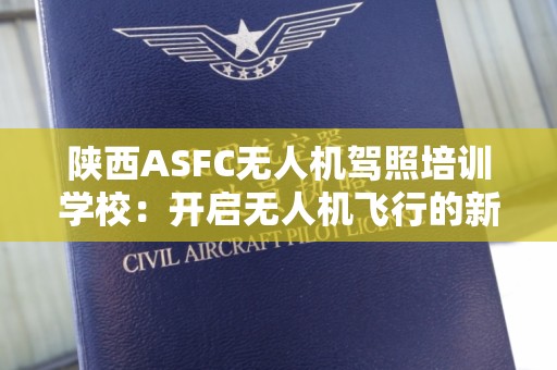 陕西ASFC无人机驾照培训学校：开启无人机飞行的新纪元